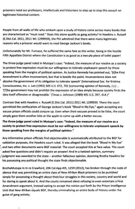 prisoners need our professors,intellectuals and historians to step up to stop this assault on legitimate historical content  People from all walks of life who embark upon a study of history come across many books that are characterized as “must read.” Does this alone qualify as gang activity? In Hawkins v. Russell (E:DistCal. 2011, 2011 WL 1299939), the PIU admitted that there were many legitimate reasons why a prisoner would want to read George Jackson’s books  Unfortunately for Mr. Furnace, he suffered the same fate as this writr, being inthe hosil Fifth Appellate District where the Constitution is as §ood as a two-ply piece of toilet paper!  The three-judge panel ruled in Mutope’s case: “indeed, the measure of our resolve as a society. to protect free expression must be our willngness to tolerate unpleasant speech by those speaking from the margins of politcal opinion. As Justice Kennedy has pointed out, (tjhe First Amendment s often inconvenient, but thatis beside the point. Inconvenience does not absolve the government of its obligation to tolerate speech’ International So. for Krishna Consciousness, Inc.v. Lee (1992) 505 .. 672, 701 (concurring opinion of Kennedy, 1.  “[T]he government may not prohibit the expression of an idea simply because socity finds the idea itself offensive or disagreeable.” (Texas v. Johnson (1989) 491 U. 397, 414)"  Contrast that with Hawkins v. Russel (E.Dist Cal. 2011) 2011 WL 1299939, There the court ‘permitted the confiscation of George Jackson’s book “Blood in My Eye,” again accepting any excuse prison offcials could conjure up. Even when their excuses proved to be false, the court simply gave them another bt at the apple to come up with a better excuse.  The three-judge panel ruled in Mutope’s case: “Indeed, the measure of our resolve as a society to protect free expression must be our willingness to tolerate unpleasant speech by those speaking from the margins of political opinion.  Any information prison officials find objectionable is automatically attributed to the BGF for validation purposes, the Hawkins court ruled. t was alleged that the book “Blood in My Eye”  | and two other documents were BGF material. The court accepted this at face value. The court asked few questions and didn’t require an answer! And in a twisted opinion, summary.  J judgment was awarded to the state - another fallacious opinion, dooming Brotha Hawkin for his possessing any political thought the state finds objectionable.  BrothaMutope i In e Crawford, 206 Cal.App.ath, 1259 (2012), has broken through the code of slence that was permitting an entire class of New Afrikan Black prisoners to be punished simply for possessing a thought about their/our struggles in this society, country and world and for daring to speak about it. And the courts remained silent refusing to even entertain a First Amendment argument, instead opting to accept the notion put forth by the Prison Intelligence Unit that New Afrikan €quals BGF, thereby criminalizing an entire body of history under the. guise of gang activiy.  
